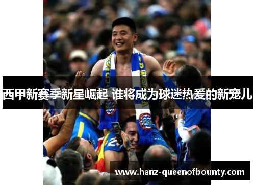 西甲新赛季新星崛起 谁将成为球迷热爱的新宠儿 西甲新赛季新星崛起 谁将成为球迷热爱的新宠儿