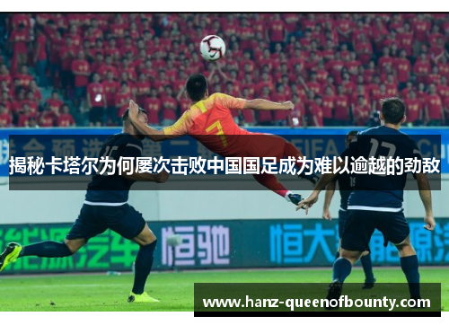 揭秘卡塔尔为何屡次击败中国国足成为难以逾越的劲敌 揭秘卡塔尔为何屡次击败中国国足成为难以逾越的劲敌