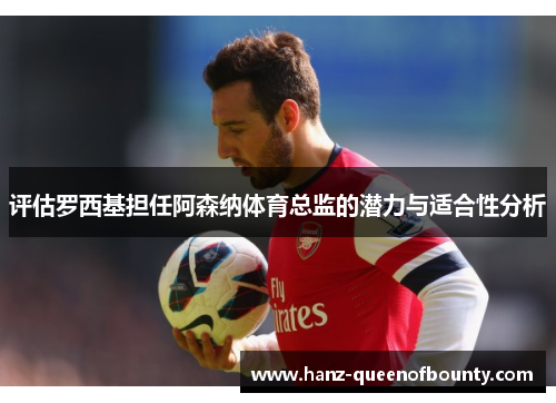 评估罗西基担任阿森纳体育总监的潜力与适合性分析 评估罗西基担任阿森纳体育总监的潜力与适合性分析