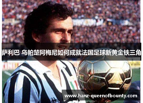 萨利巴 乌帕楚阿梅尼如何成就法国足球新黄金铁三角 萨利巴 乌帕楚阿梅尼如何成就法国足球新黄金铁三角