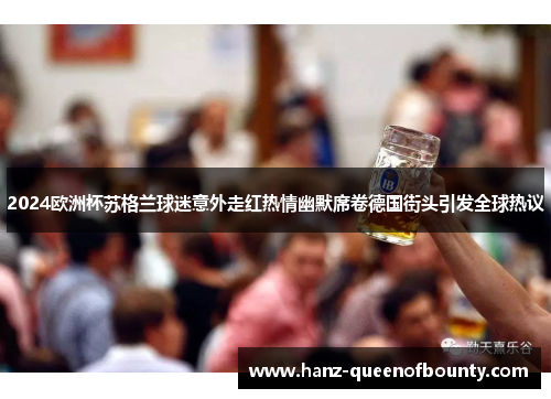 2024欧洲杯苏格兰球迷意外走红热情幽默席卷德国街头引发全球热议 2024欧洲杯苏格兰球迷意外走红热情幽默席卷德国街头引发全球热议