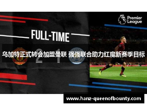 乌加特正式转会加盟曼联 强强联合助力红魔新赛季目标