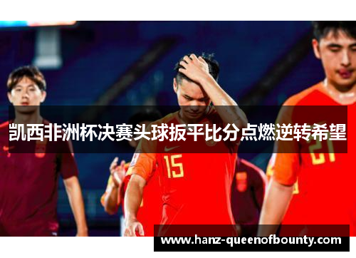 凯西非洲杯决赛头球扳平比分点燃逆转希望