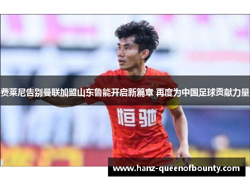 费莱尼告别曼联加盟山东鲁能开启新篇章 再度为中国足球贡献力量