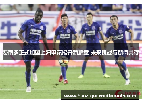 费南多正式加盟上海申花揭开新篇章 未来挑战与期待共存